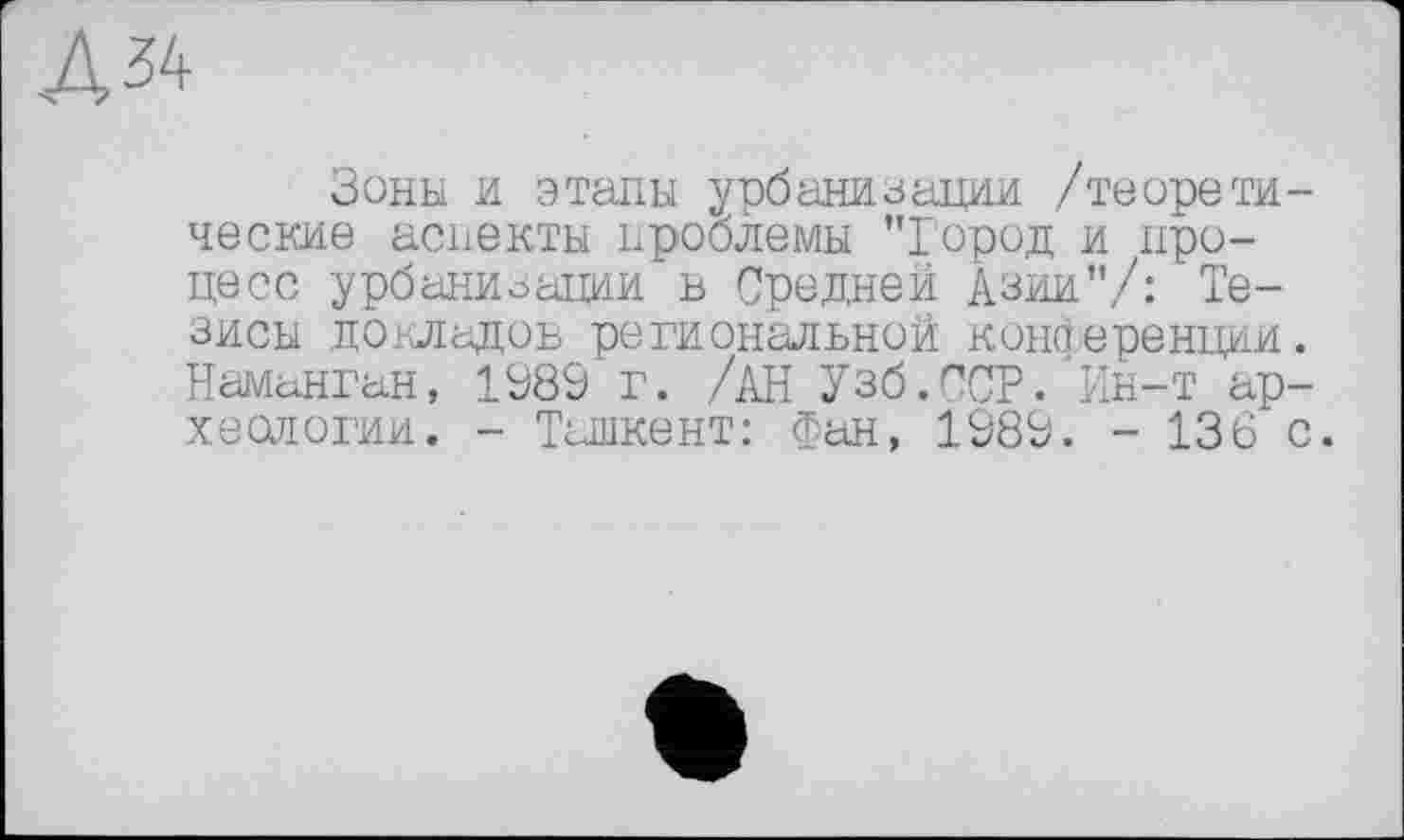 ﻿Д 34
Зоны и этапы урбанизации /теоретические аспекты проблемы "Город и процесс урбанизации в Средней Азии"/: Тезисы докладов региональной конференции. Наманган, 1989 г. /АН Узб.ССР. Ин-т археологии. - Ташкент: Фан, 1989. - 136 с.